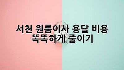 서천 원룸이사 용달, 비용 똑똑하게 줄이기!